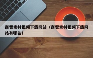 红河商贸素材视频下载网站（商贸素材视频下载网站有哪些）
