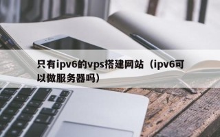 红河只有ipv6的vps搭建网站（ipv6可以做服务器吗）